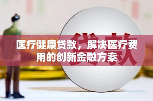 丽江医疗健康贷款，解决医疗费用的创新金融方案